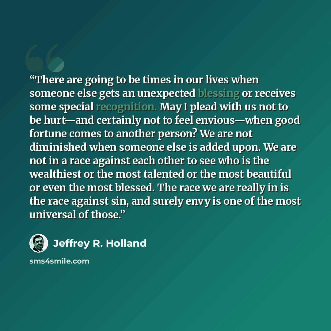 “There are going to be times in our lives when someone else gets an unexpected blessing or receives some special recognition. May I plead with us not to be hurt—and certainly not to feel envious—when good fortune comes to another person? We are not diminished when someone else is added upon. We are…” quote by Jeffrey R. Holland