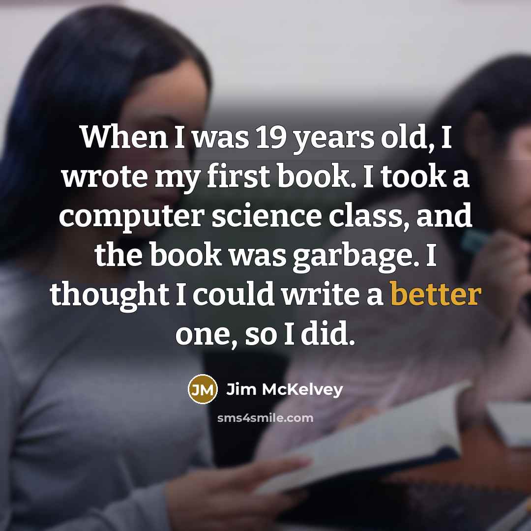 “When I was 19 years old, I wrote my first book. I took a computer science class, and the book was garbage. I thought I could write a better one, so I did.” quote by Jim McKelvey
