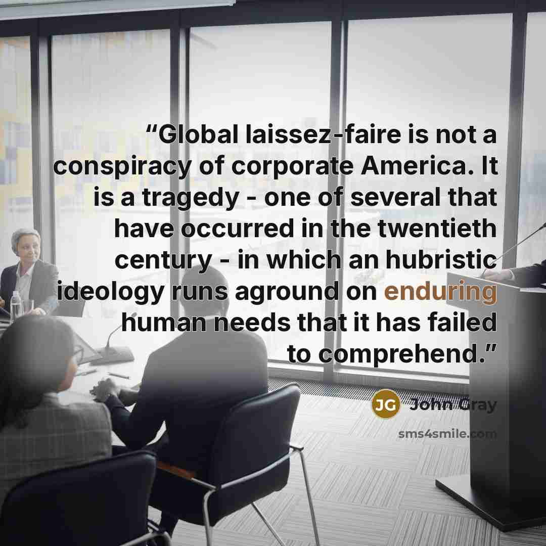 “Global laissez-faire is not a conspiracy of corporate America. It is a tragedy - one of several that have occurred in the twentieth century - in which an hubristic ideology runs aground on enduring human needs that it has failed to comprehend.” quote by John Gray
