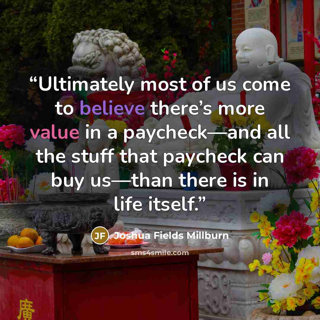 “Ultimately most of us come to believe there’s more value in a paycheck—and all the stuff that paycheck can buy us—than there is in life itself.” quote by Joshua Fields Millburn
