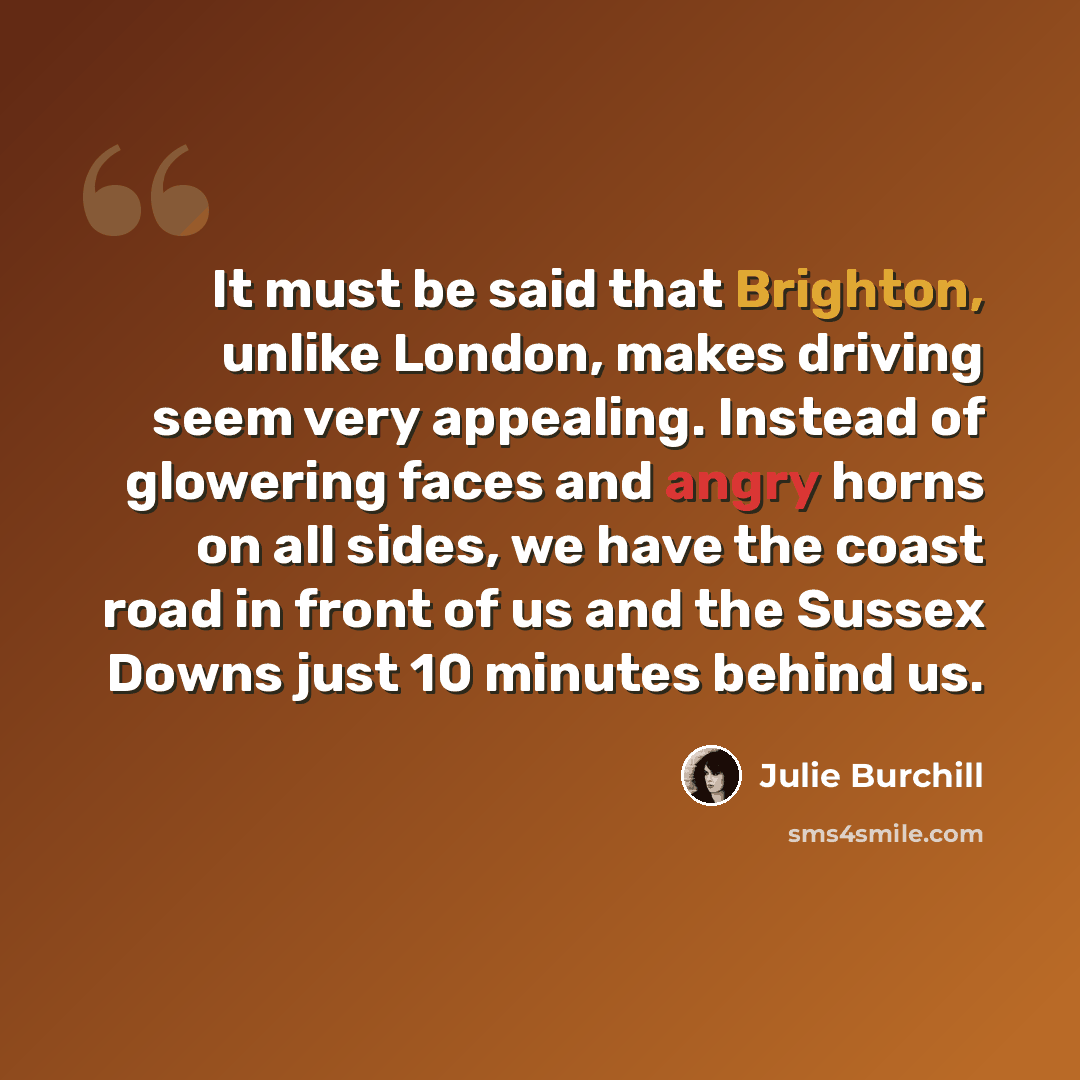 “It must be said that Brighton, unlike London, makes driving seem very appealing. Instead of glowering faces and angry horns on all sides, we have the coast road in front of us and the Sussex Downs just 10 minutes behind us.” quote by Julie Burchill