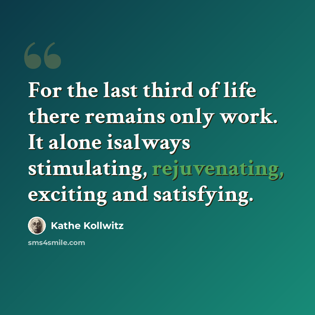 “For the last third of life there remains only work. It alone isalways stimulating, rejuvenating, exciting and satisfying.” quote by Käthe Kollwitz