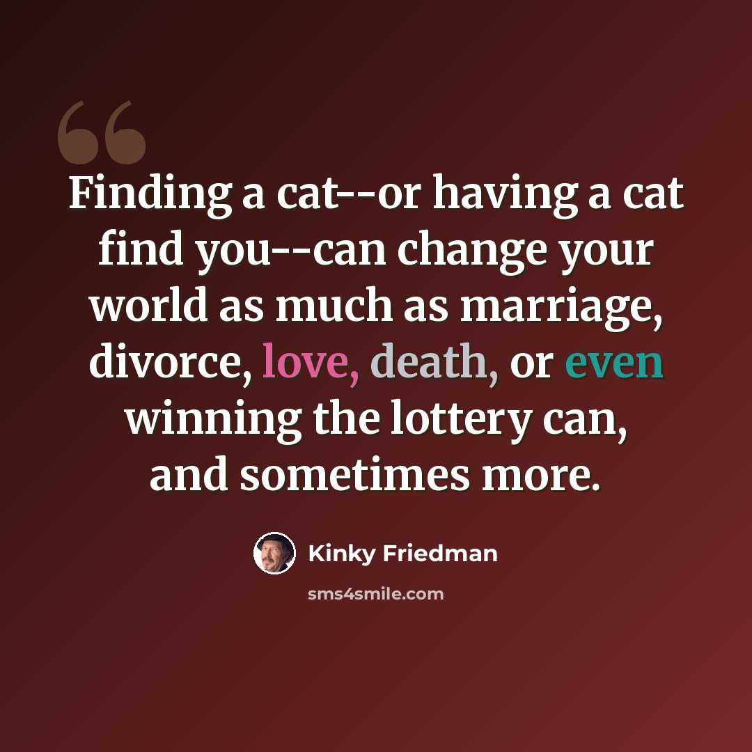“Finding a cat--or having a cat find you--can change your world as much as marriage, divorce, love, death, or even winning the lottery can, and sometimes more.” quote by Kinky Friedman