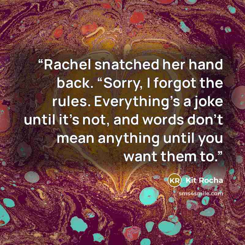 “Rachel snatched her hand back. “Sorry, I forgot the rules. Everything’s a joke until it’s not, and words don’t mean anything until you want them to.” quote by Kit Rocha