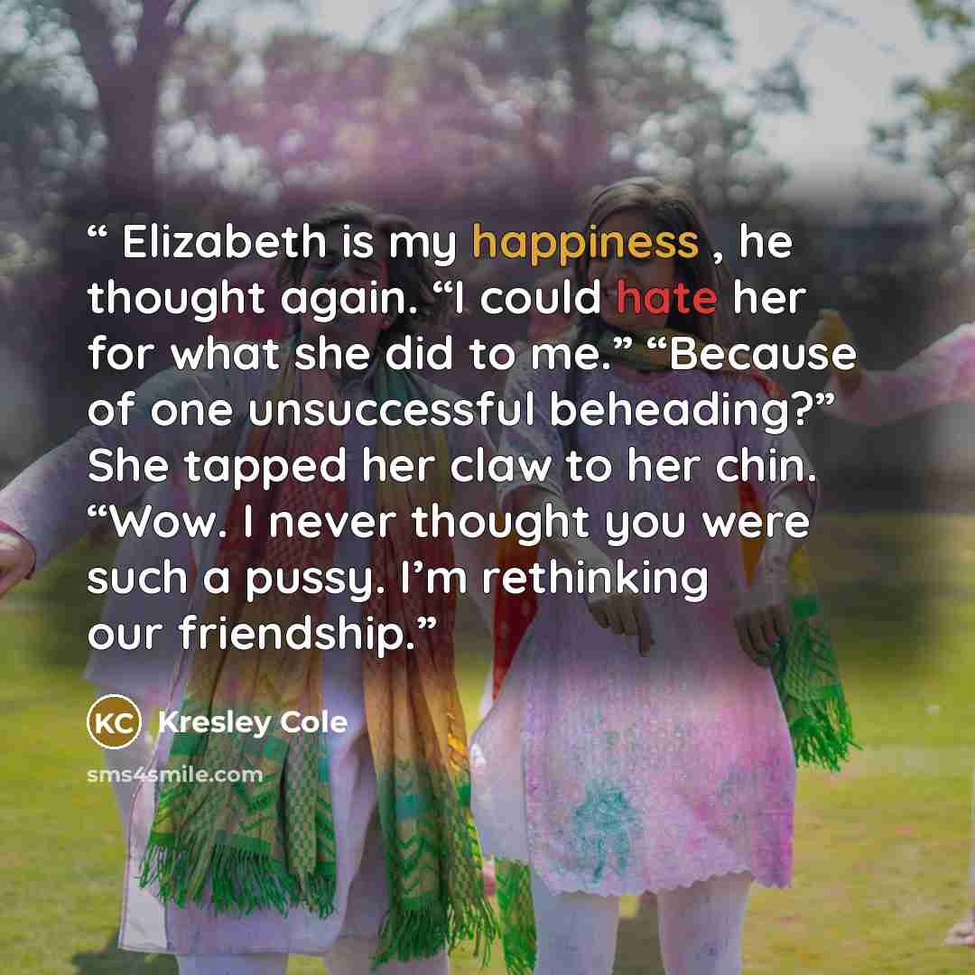 “Elizabeth is my happiness , he thought again. “I could hate her for what she did to me.” “Because of one unsuccessful beheading?” She tapped her claw to her chin. “Wow. I never thought you were such a pussy. I’m rethinking our friendship.” quote by Kresley Cole
