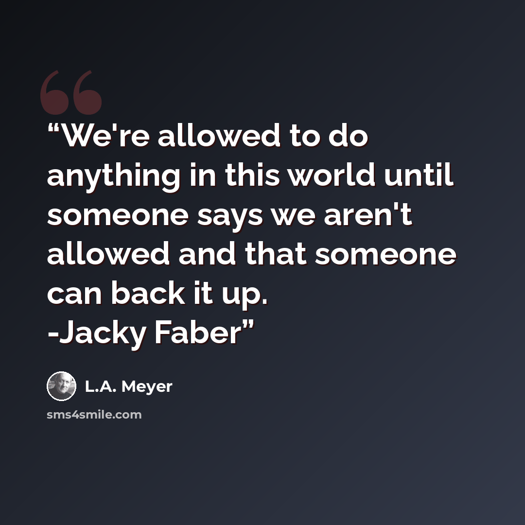 “We're allowed to do anything in this world until someone says we aren't allowed and that someone can back it up. -Jacky Faber” quote by L.A. Meyer