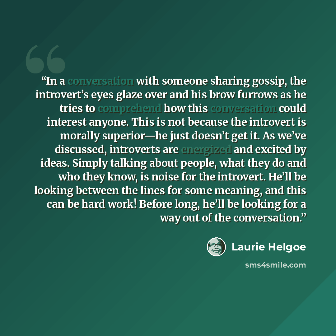 “In a conversation with someone sharing gossip, the introvert’s eyes glaze over and his brow furrows as he tries to comprehend how this conversation could interest anyone. This is not because the introvert is morally superior—he just doesn’t get it. As we’ve discussed, introverts are energized and…” quote by Laurie Helgoe