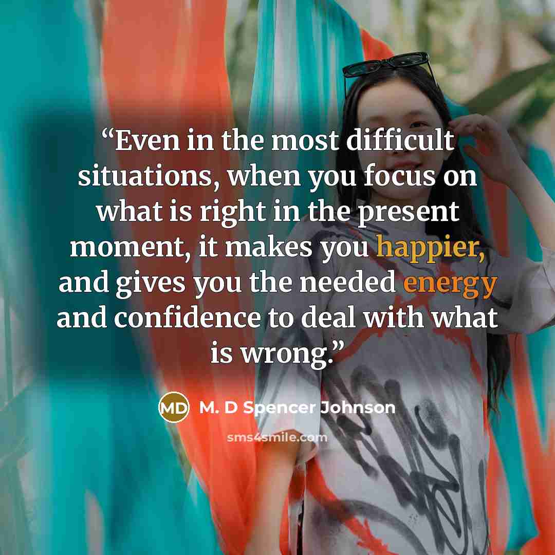 “Even in the most difficult situations, when you focus on what is right in the present moment, it makes you happier, and gives you the needed energy and confidence to deal with what is wrong.” quote by M. D Spencer Johnson