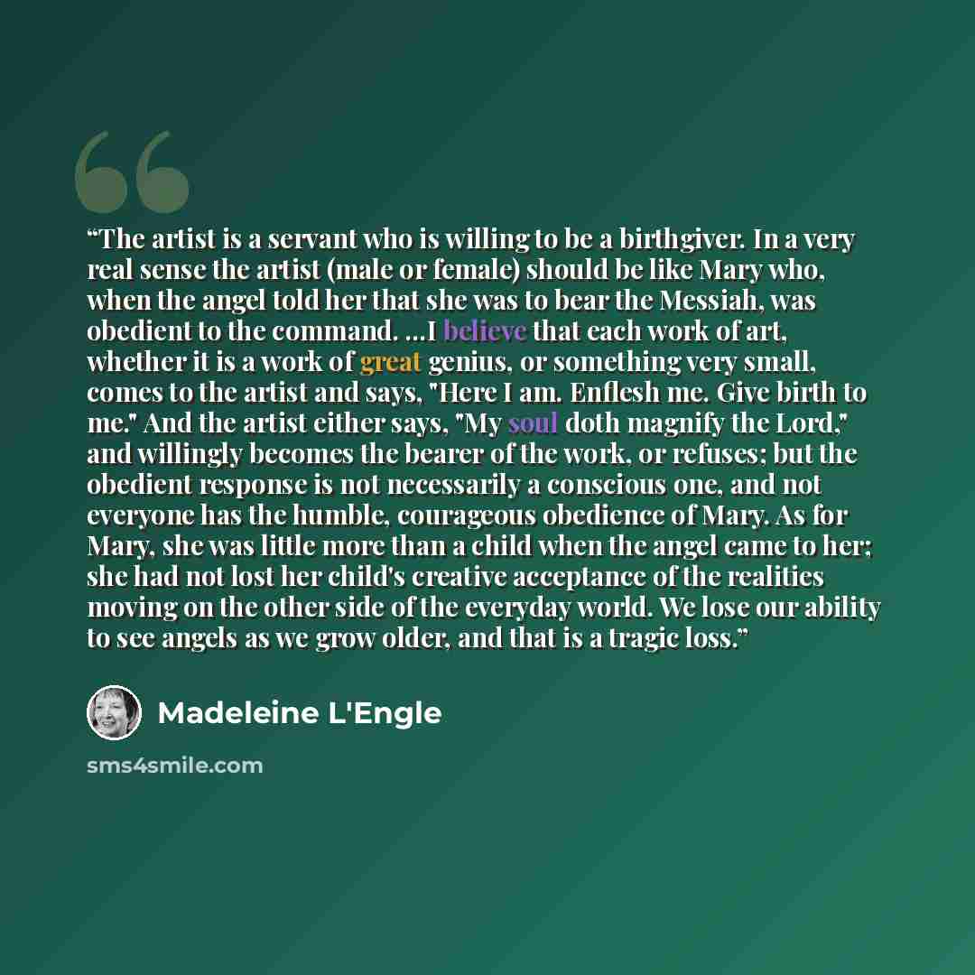 “The artist is a servant who is willing to be a birthgiver. In a very real sense the artist (male or female) should be like Mary who, when the angel told her that she was to bear the Messiah, was obedient to the command. ...I believe that each work of art, whether it is a work of great genius, or…” quote by Madeleine L'Engle