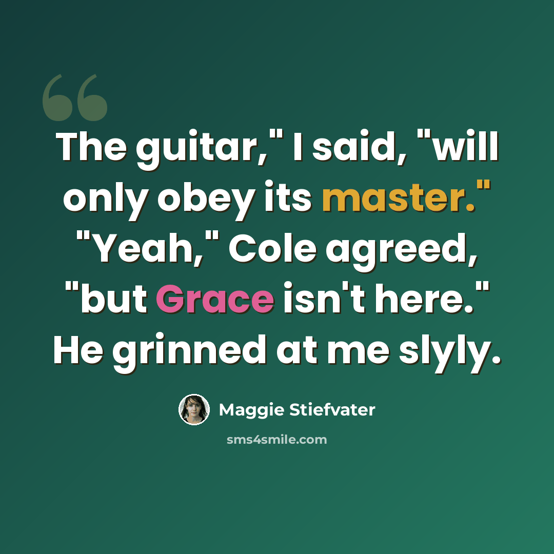 “The guitar," I said, "will only obey its master." "Yeah," Cole agreed, "but Grace isn't here." He grinned at me slyly.” quote by Maggie Stiefvater