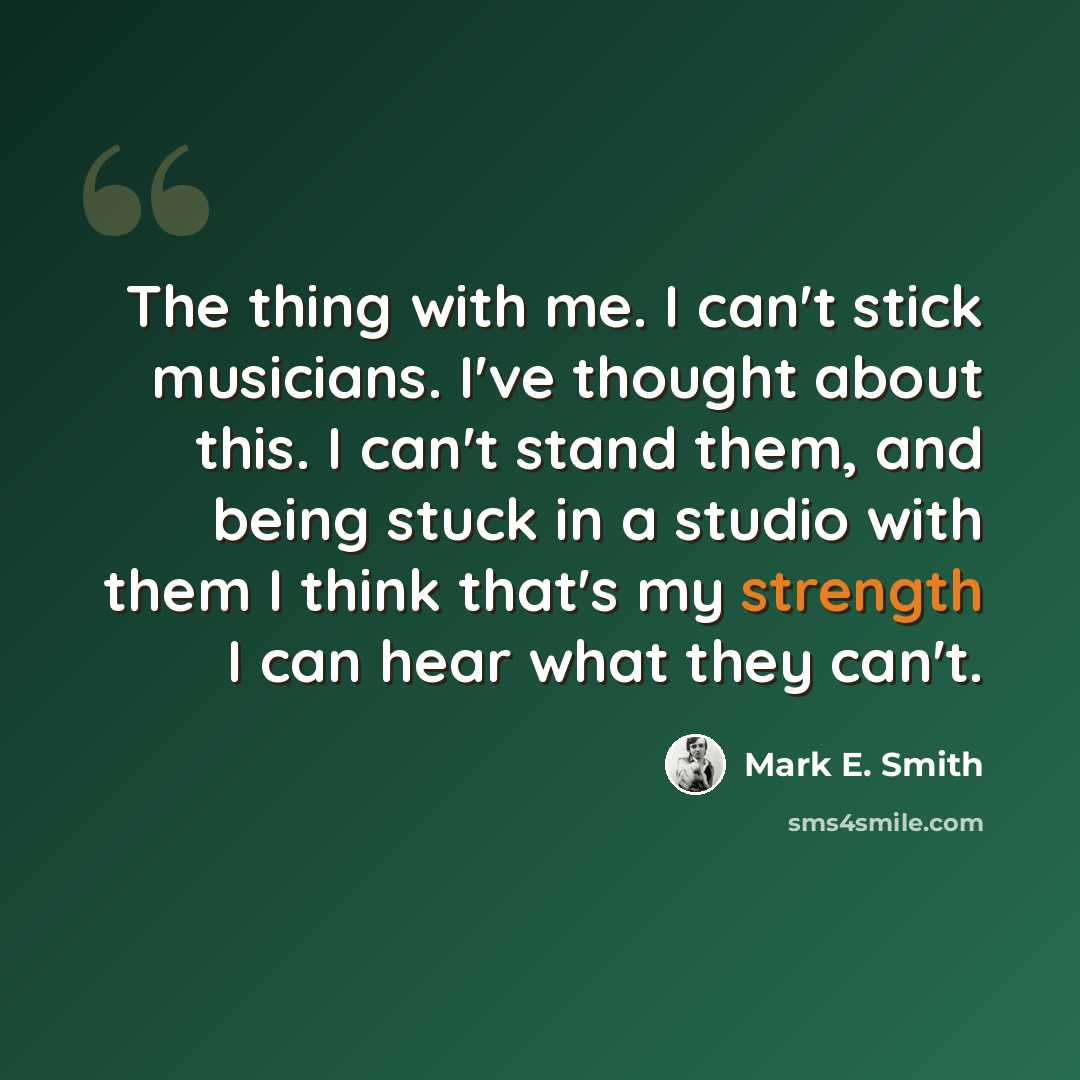 “The thing with me. I can't stick musicians. I've thought about this. I can't stand them, and being stuck in a studio with them I think that's my strength I can hear what they can't.” quote by Mark E. Smith