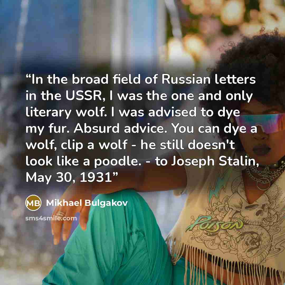 “In the broad field of Russian letters in the USSR, I was the one and only literary wolf. I was advised to dye my fur. Absurd advice. You can dye a wolf, clip a wolf - he still doesn't look like a poodle. - to Joseph Stalin, May 30, 1931” quote by Mikhael Bulgakov
