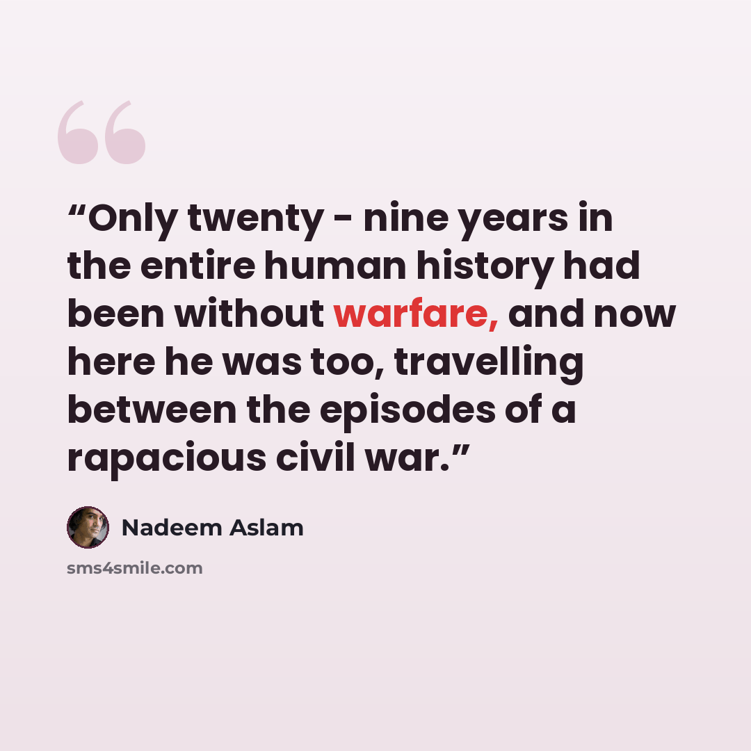 “Only twenty - nine years in the entire human history had been without warfare, and now here he was too, travelling between the episodes of a rapacious civil war.” quote by Nadeem Aslam