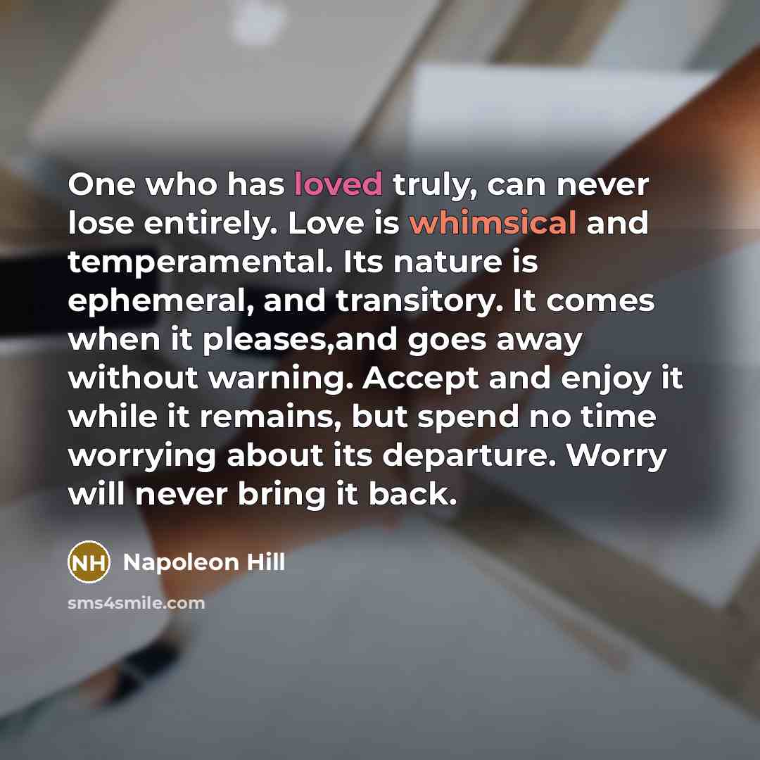 “One who has loved truly, can never lose entirely. Love is whimsical and temperamental. Its nature is ephemeral, and transitory. It comes when it pleases,and goes away without warning. Accept and enjoy it while it remains, but spend no time worrying about its departure. Worry will never bring it…” quote by Napoleon Hill