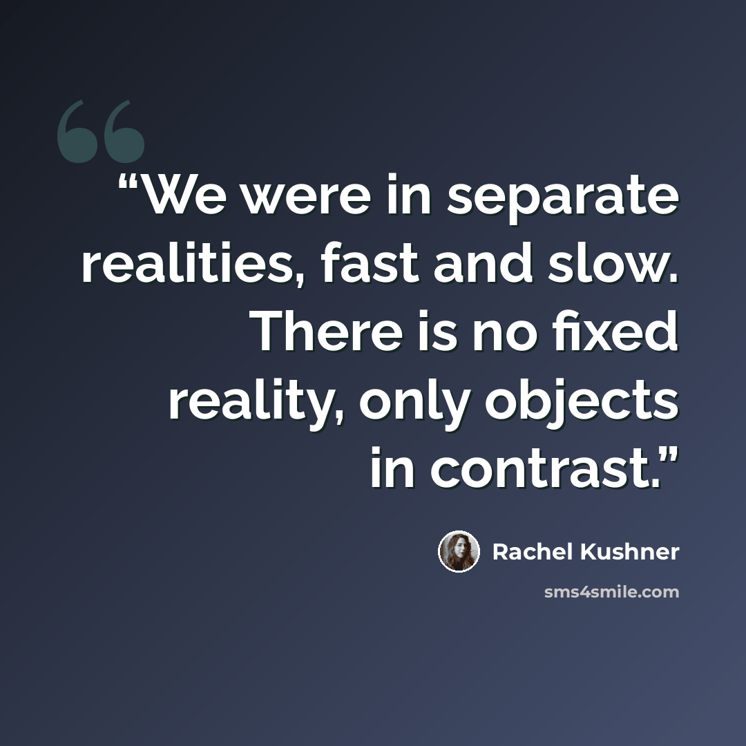 “We were in separate realities, fast and slow. There is no fixed reality, only objects in contrast.” quote by Rachel Kushner