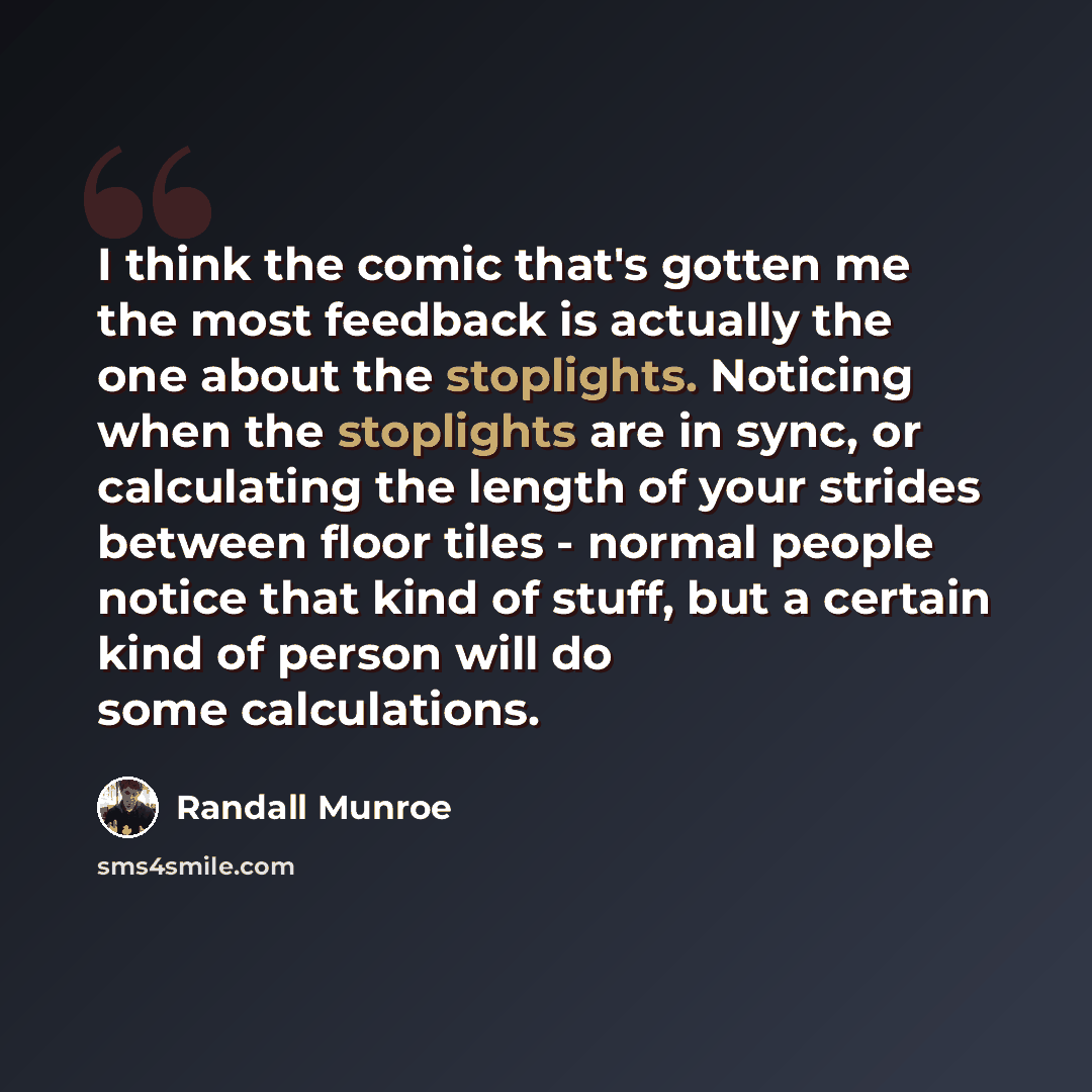 “I think the comic that's gotten me the most feedback is actually the one about the stoplights. Noticing when the stoplights are in sync, or calculating the length of your strides between floor tiles - normal people notice that kind of stuff, but a certain kind of person will do some calculations.” quote by Randall Munroe
