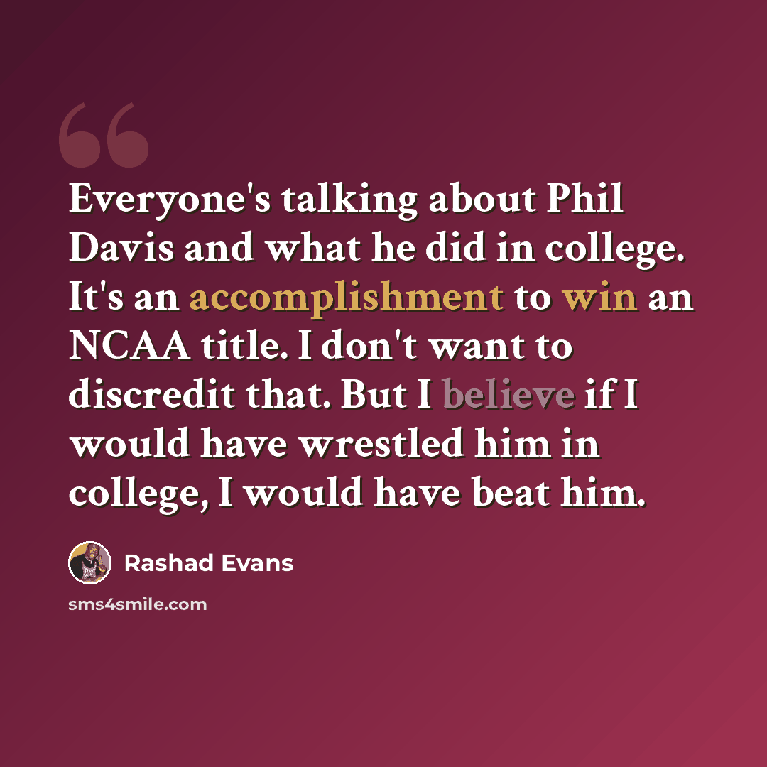 “Everyone's talking about Phil Davis and what he did in college. It's an accomplishment to win an NCAA title. I don't want to discredit that. But I believe if I would have wrestled him in college, I would have beat him.” quote by Rashad Evans