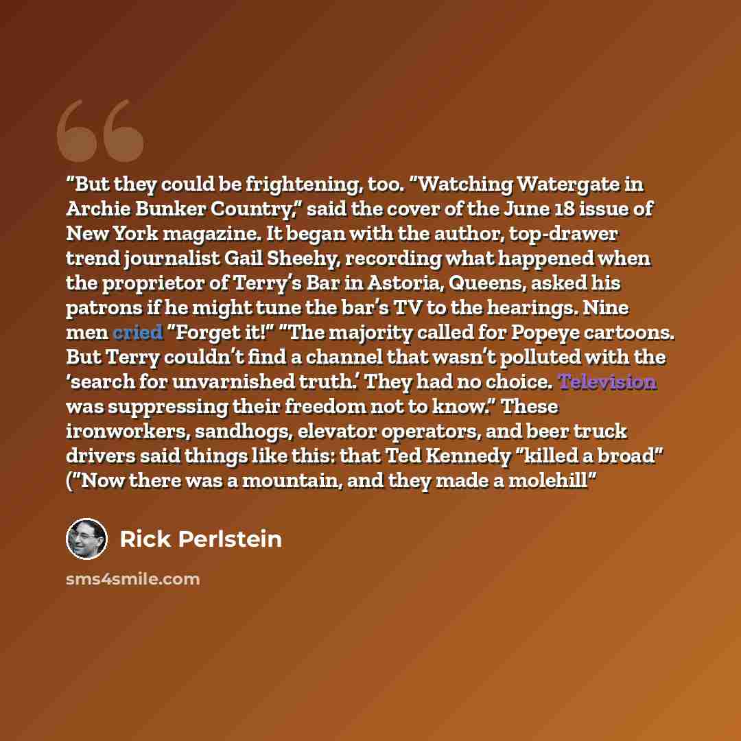 “But they could be frightening, too. “Watching Watergate in Archie Bunker Country,” said the cover of the June 18 issue of New York magazine. It began with the author, top-drawer trend journalist Gail Sheehy, recording what happened when the proprietor of Terry’s Bar in Astoria, Queens, asked his…” quote by Rick Perlstein
