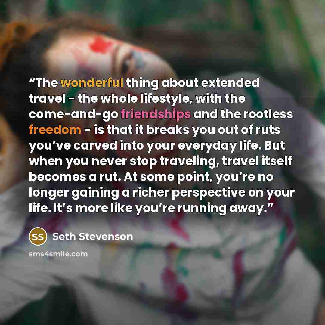 “The wonderful thing about extended travel - the whole lifestyle, with the come-and-go friendships and the rootless freedom - is that it breaks you out of ruts you’ve carved into your everyday life. But when you never stop traveling, travel itself becomes a rut. At some point, you’re no longer…” quote by Seth Stevenson