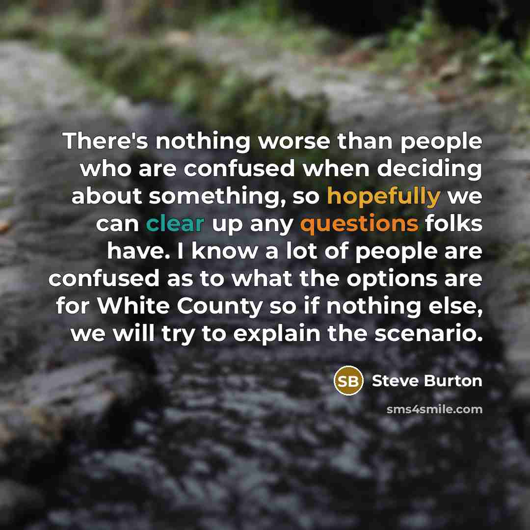 “There's nothing worse than people who are confused when deciding about something, so hopefully we can clear up any questions folks have. I know a lot of people are confused as to what the options are for White County so if nothing else, we will try to explain the scenario.” quote by Steve Burton