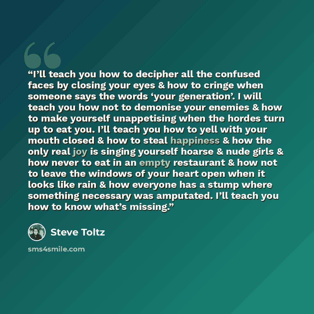 “I’ll teach you how to decipher all the confused faces by closing your eyes & how to cringe when someone says the words ‘your generation’. I will teach you how not to demonise your enemies & how to make yourself unappetising when the hordes turn up to eat you. I’ll teach you how to yell with your…” quote by Steve Toltz