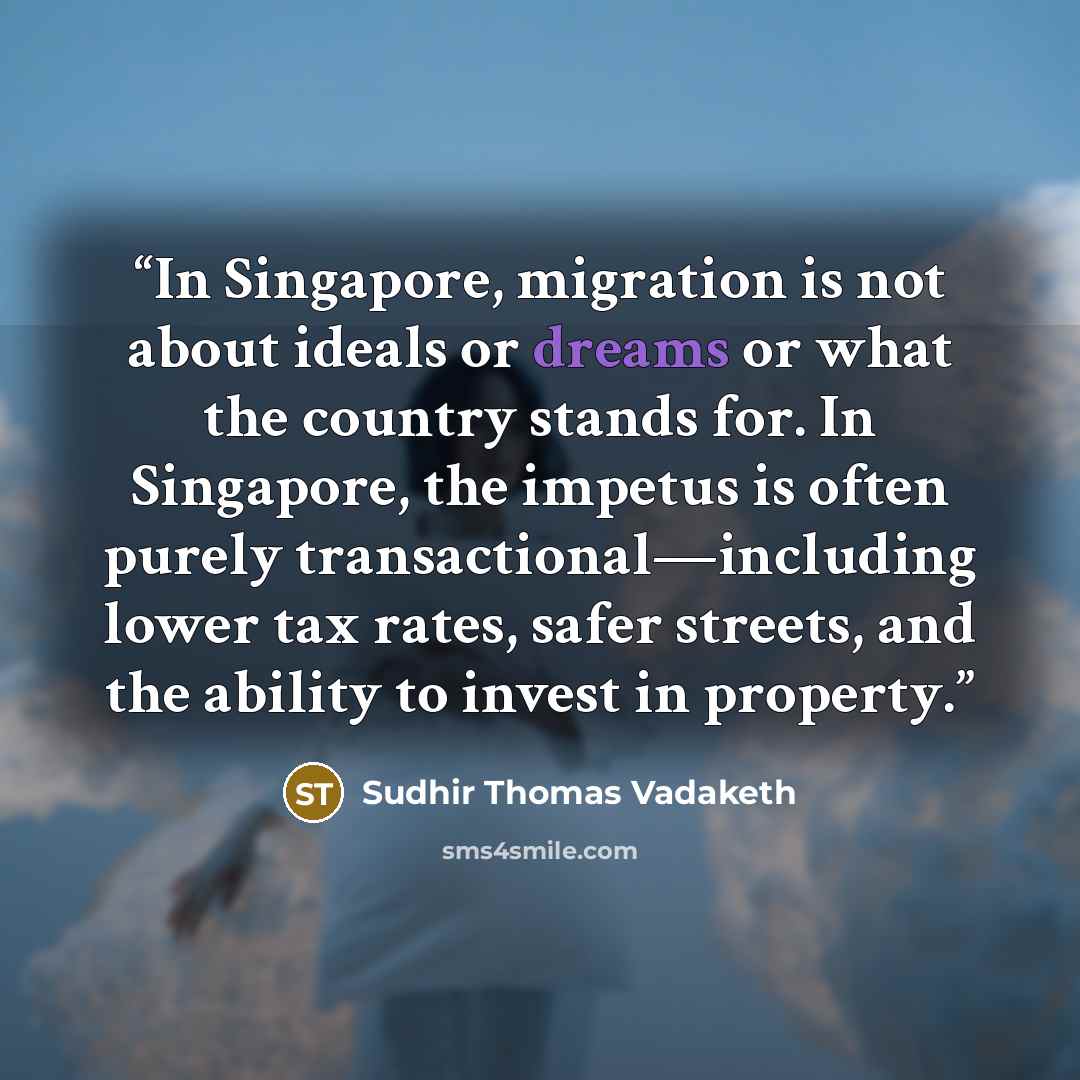 “In Singapore, migration is not about ideals or dreams or what the country stands for. In Singapore, the impetus is often purely transactional—including lower tax rates, safer streets, and the ability to invest in property.” quote by Sudhir Thomas Vadaketh