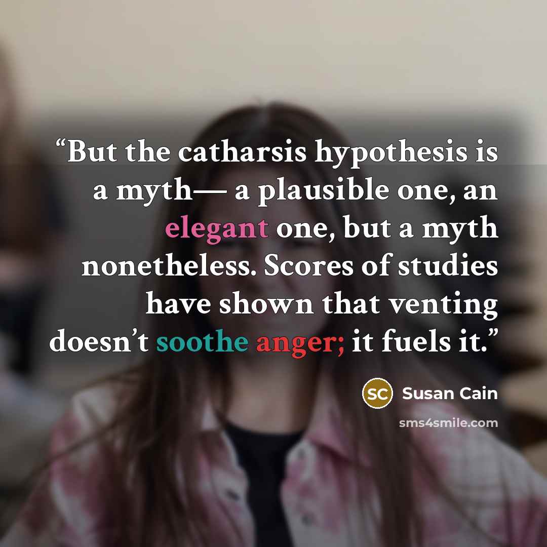 “But the catharsis hypothesis is a myth— a plausible one, an elegant one, but a myth nonetheless. Scores of studies have shown that venting doesn’t soothe anger; it fuels it.” quote by Susan Cain