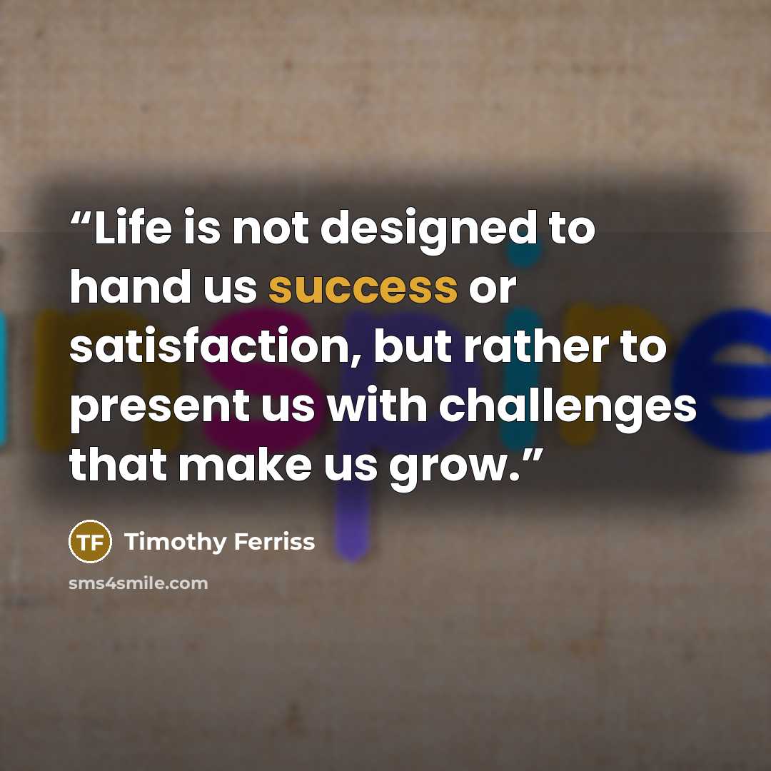 “Life is not designed to hand us success or satisfaction, but rather to present us with challenges that make us grow.” quote by Timothy Ferriss