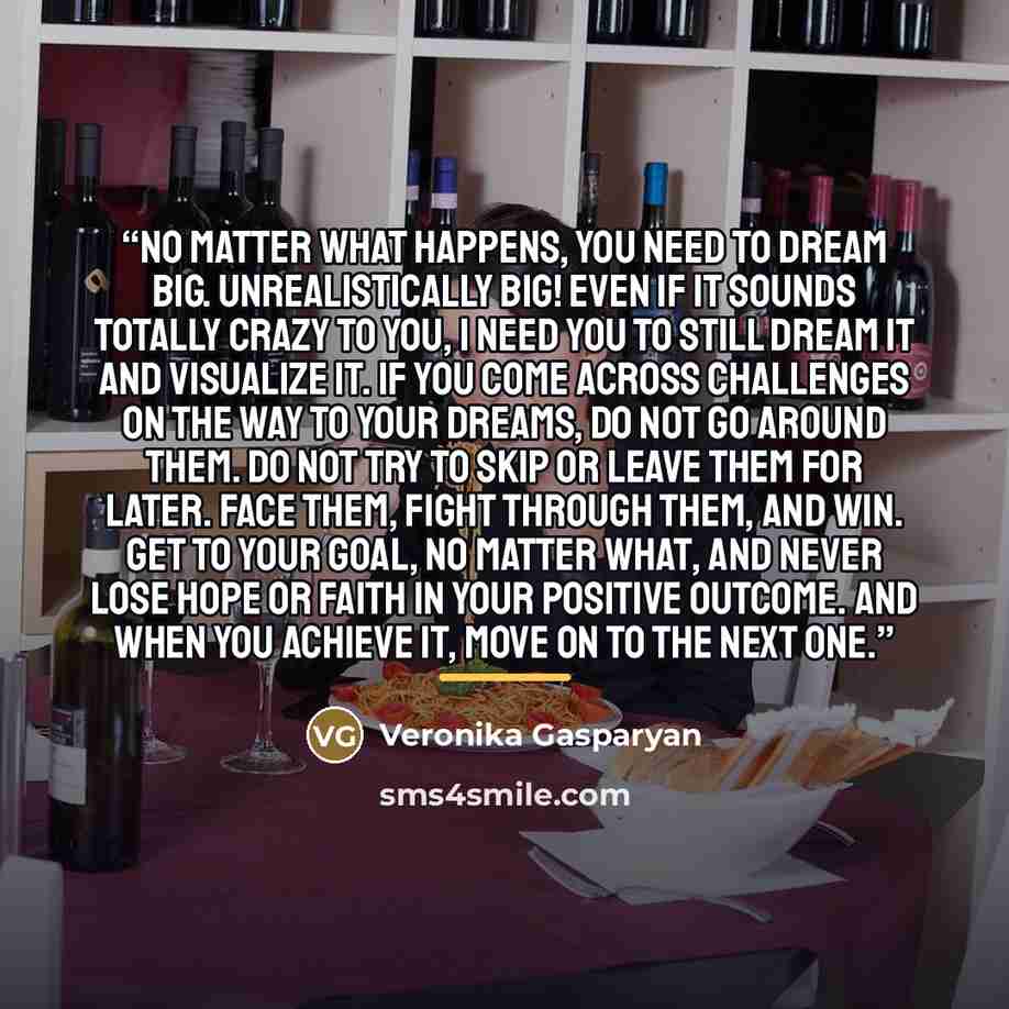 “No matter what happens, you need to dream big. Unrealistically big! Even if it sounds totally crazy to you, I need you to still dream it and visualize it. If you come across challenges on the way to your dreams, do not go around them. Do not try to skip or leave them for later. Face them, fight…” quote by Veronika Gasparyan