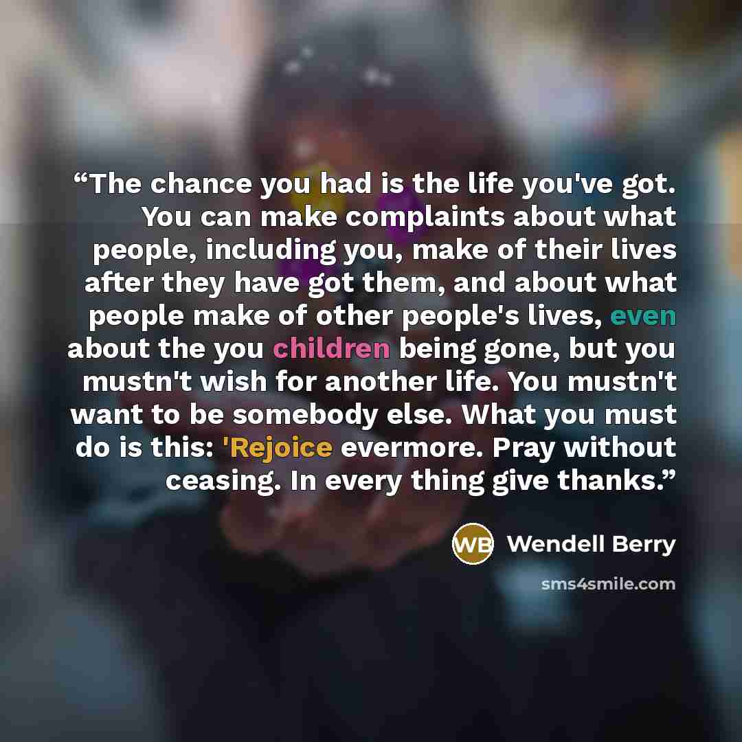 “The chance you had is the life you've got. You can make complaints about what people, including you, make of their lives after they have got them, and about what people make of other people's lives, even about the you children being gone, but you mustn't wish for another life. You mustn't want to…” quote by Wendell Berry
