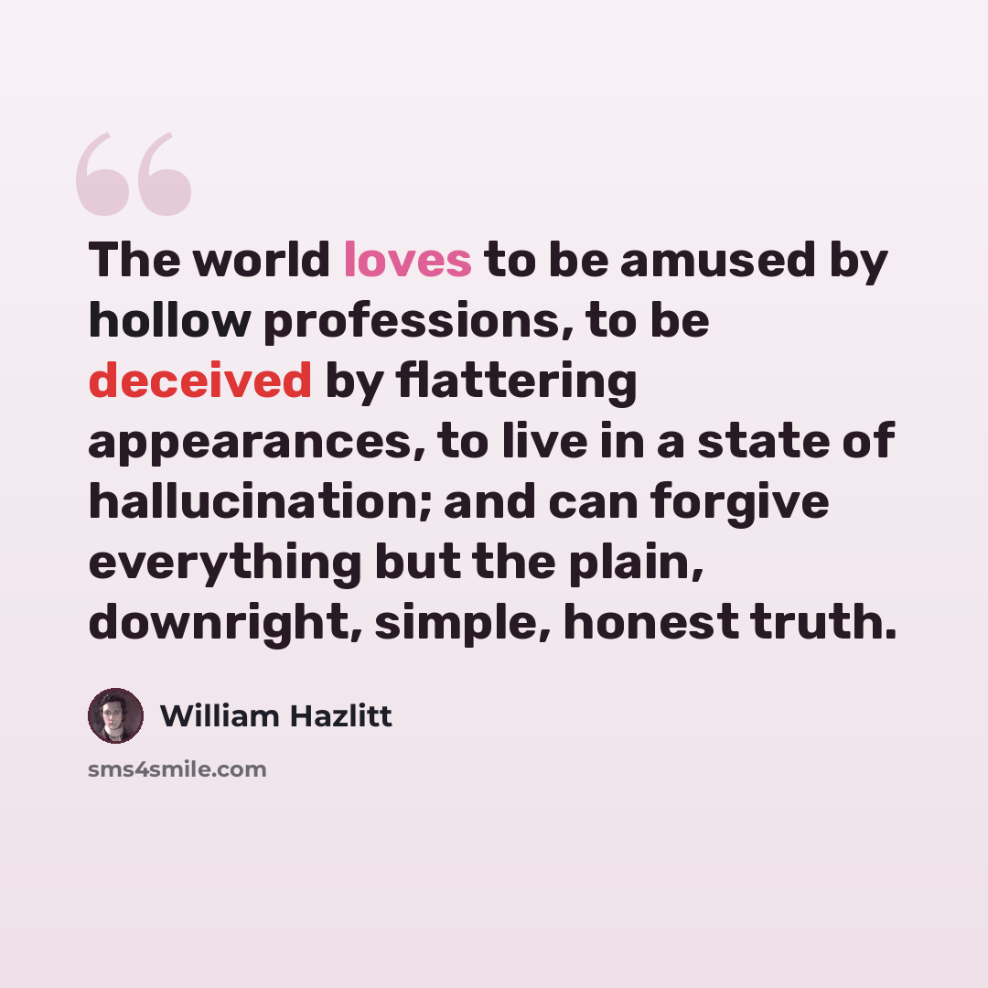 “The world loves to be amused by hollow professions, to be deceived by flattering appearances, to live in a state of hallucination; and can forgive everything but the plain, downright, simple, honest truth.” quote by William Hazlitt