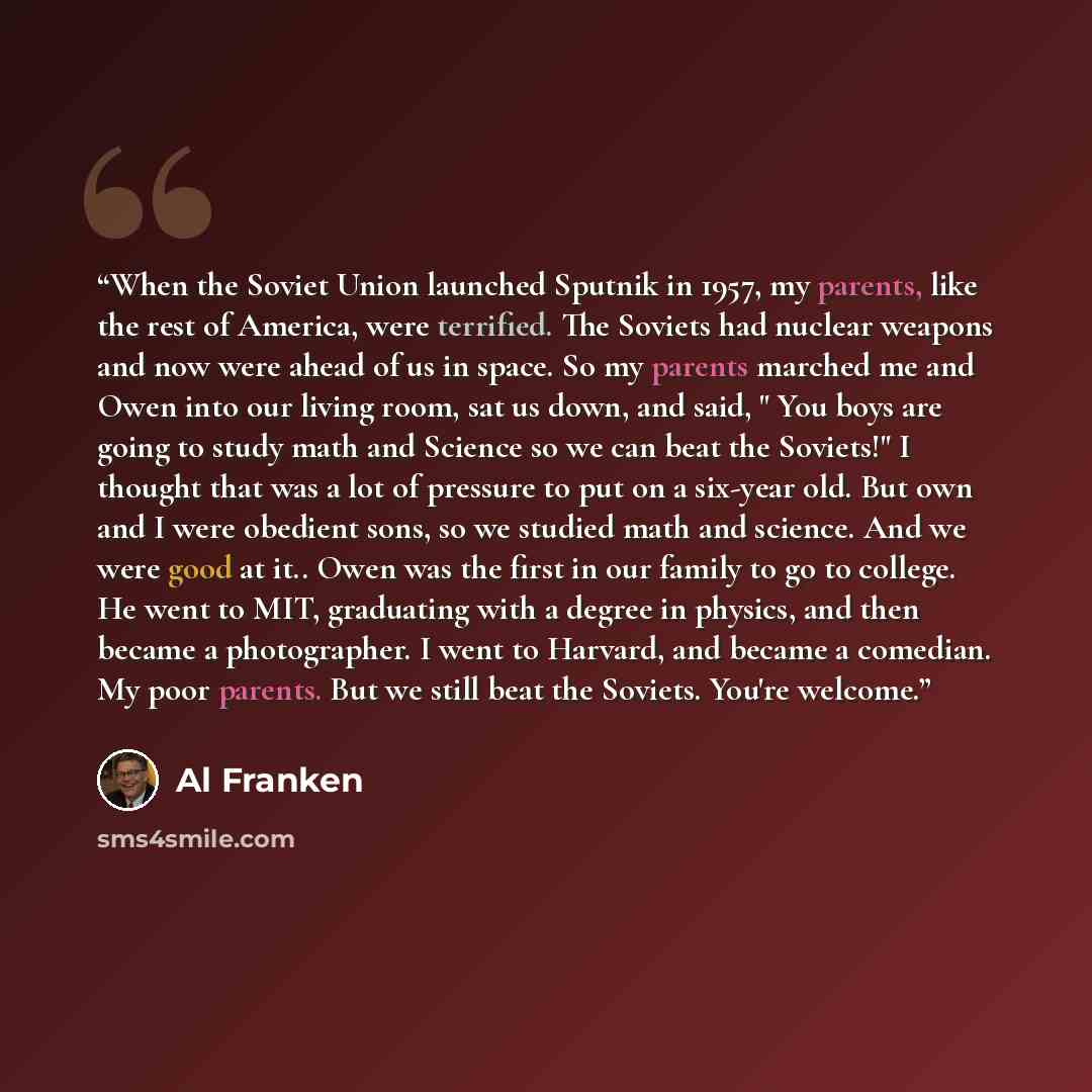 “When the Soviet Union launched Sputnik in 1957, my parents, like the rest of America, were terrified. The Soviets had nuclear weapons and now were ahead of us in space. So my parents marched me and Owen into our living room, sat us down, and said, " You boys are going to study math and Science so…” quote by Al Franken