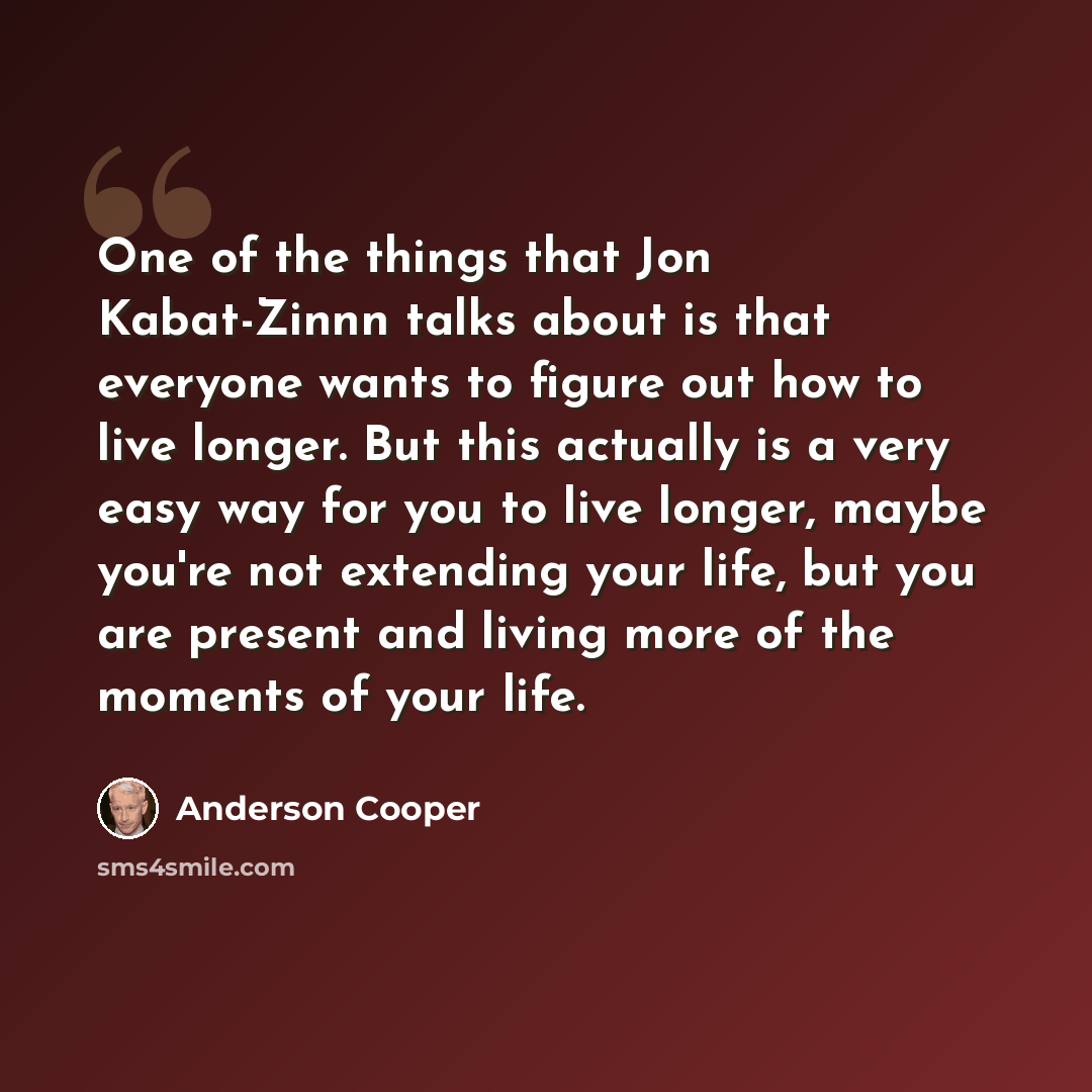 “One of the things that Jon Kabat-Zinnn talks about is that everyone wants to figure out how to live longer. But this actually is a very easy way for you to live longer, maybe you're not extending your life, but you are present and living more of the moments of your life.” quote by Anderson Cooper
