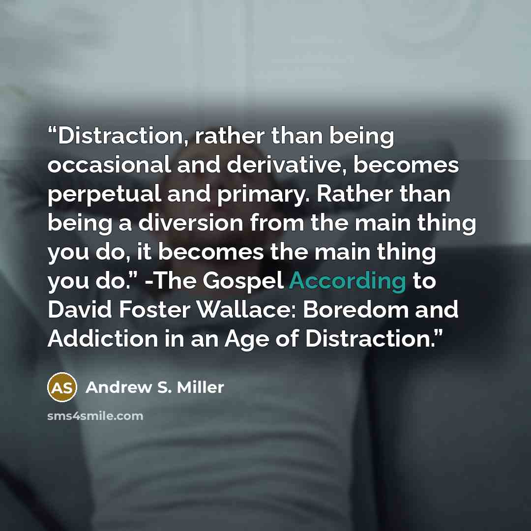 “Distraction, rather than being occasional and derivative, becomes perpetual and primary. Rather than being a diversion from the main thing you do, it becomes the main thing you do.” -The Gospel According to David Foster Wallace: Boredom and Addiction in an Age of Distraction.” quote by Andrew S. Miller