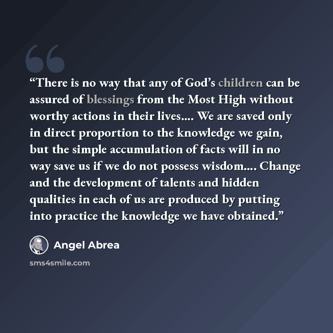 “There is no way that any of God’s children can be assured of blessings from the Most High without worthy actions in their lives…. We are saved only in direct proportion to the knowledge we gain, but the simple accumulation of facts will in no way save us if we do not possess wisdom…. Change and…” quote by Angel Abrea
