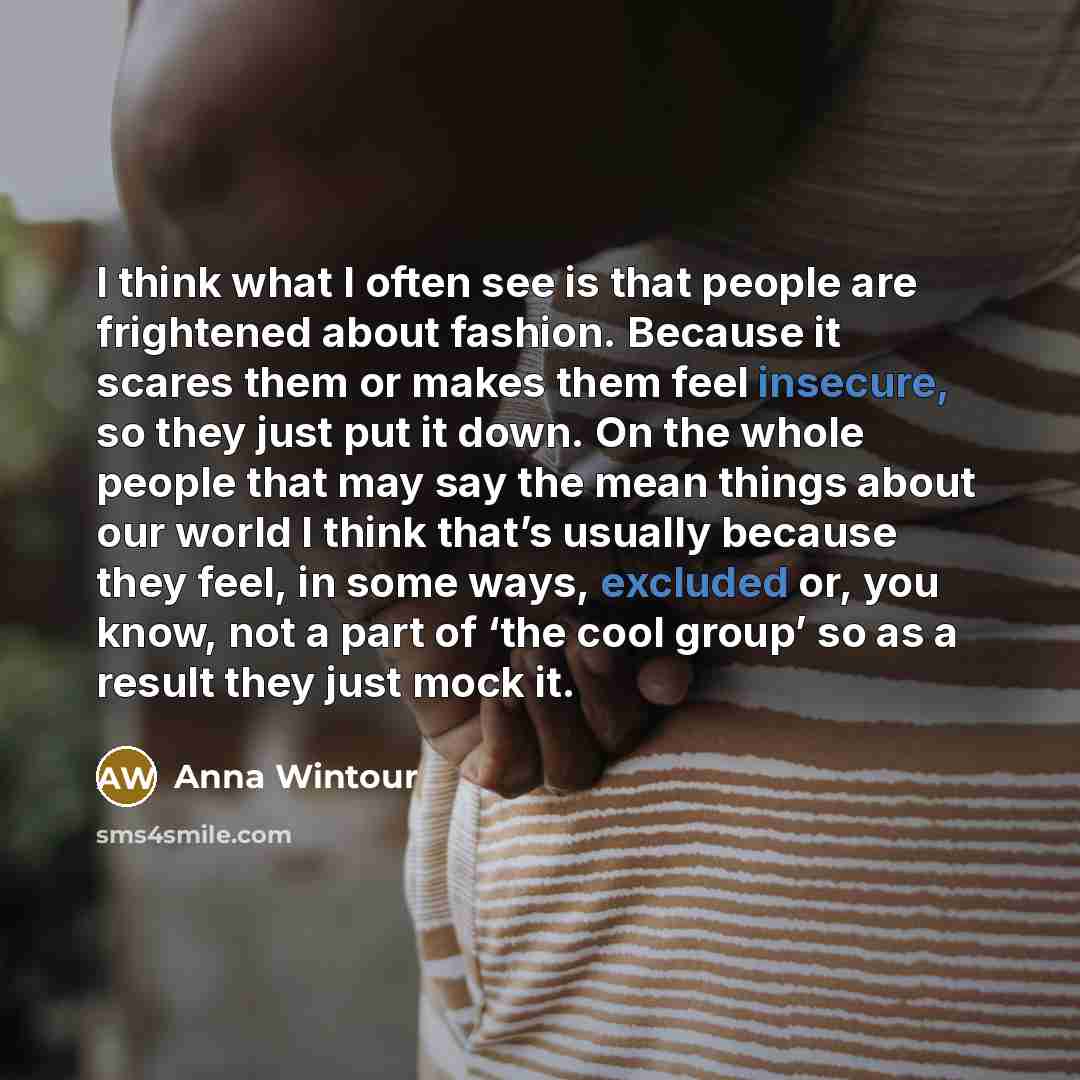 “I think what I often see is that people are frightened about fashion. Because it scares them or makes them feel insecure, so they just put it down. On the whole people that may say the mean things about our world I think that’s usually because they feel, in some ways, excluded or, you know, not a…” quote by Anna Wintour