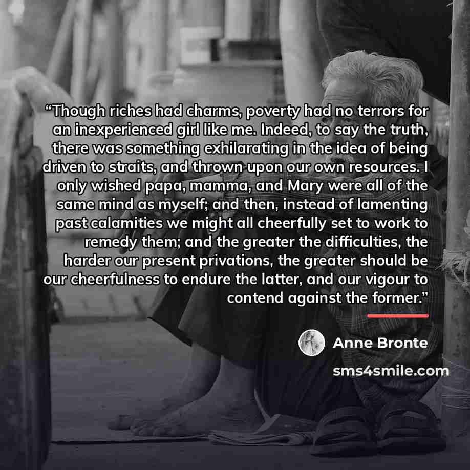 “Though riches had charms, poverty had no terrors for an inexperienced girl like me. Indeed, to say the truth, there was something exhilarating in the idea of being driven to straits, and thrown upon our own resources. I only wished papa, mamma, and Mary were all of the same mind as myself; and…” quote by Anne Brontë