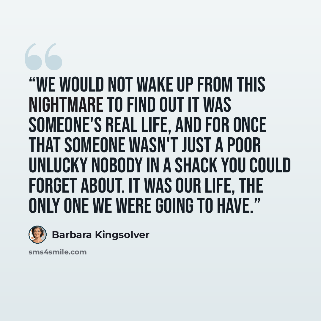 “We would not wake up from this nightmare to find out it was someone's real life, and for once that someone wasn't just a poor unlucky nobody in a shack you could forget about. It was our life, the only one we were going to have.” quote by Barbara Kingsolver