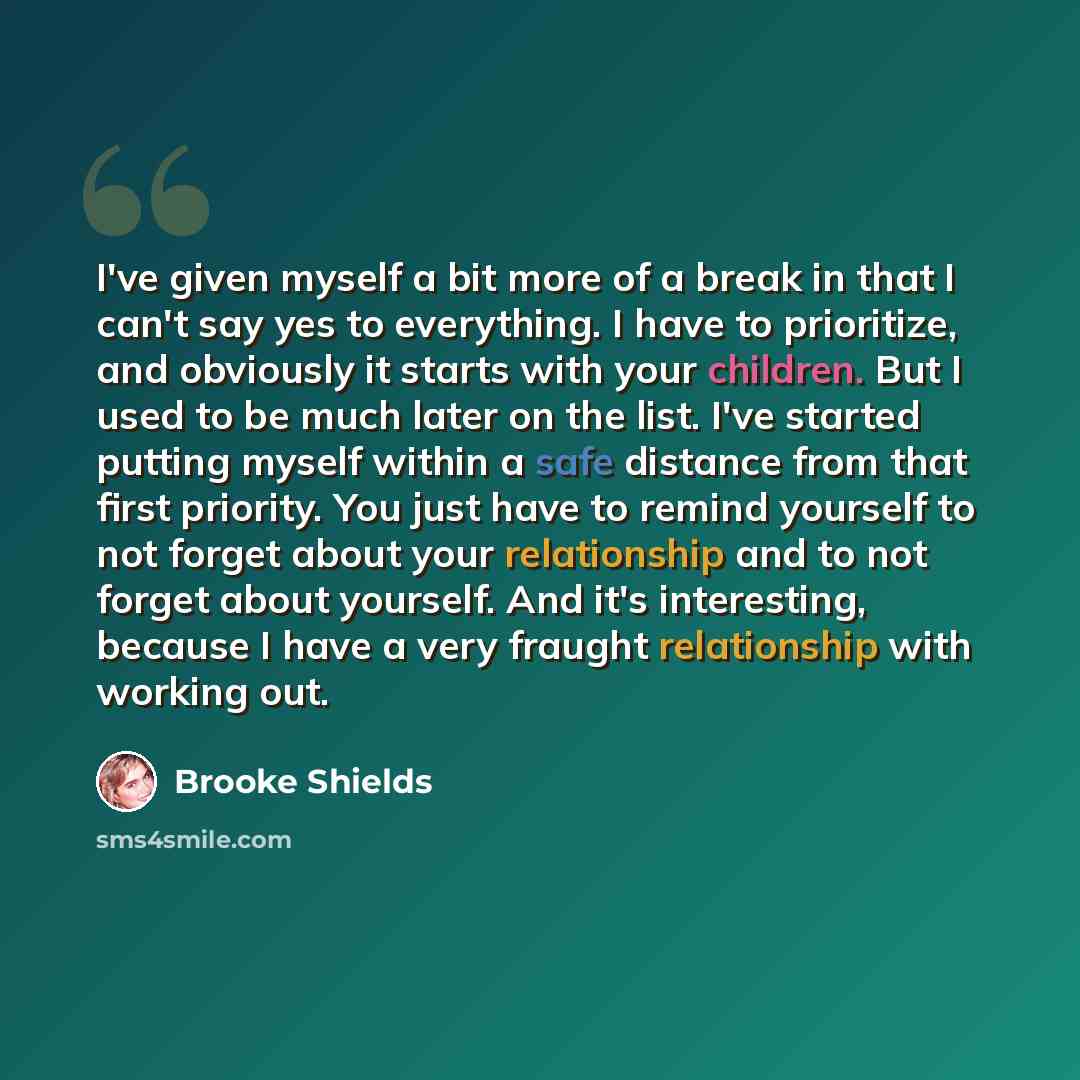 “I've given myself a bit more of a break in that I can't say yes to everything. I have to prioritize, and obviously it starts with your children. But I used to be much later on the list. I've started putting myself within a safe distance from that first priority. You just have to remind yourself to…” quote by Brooke Shields