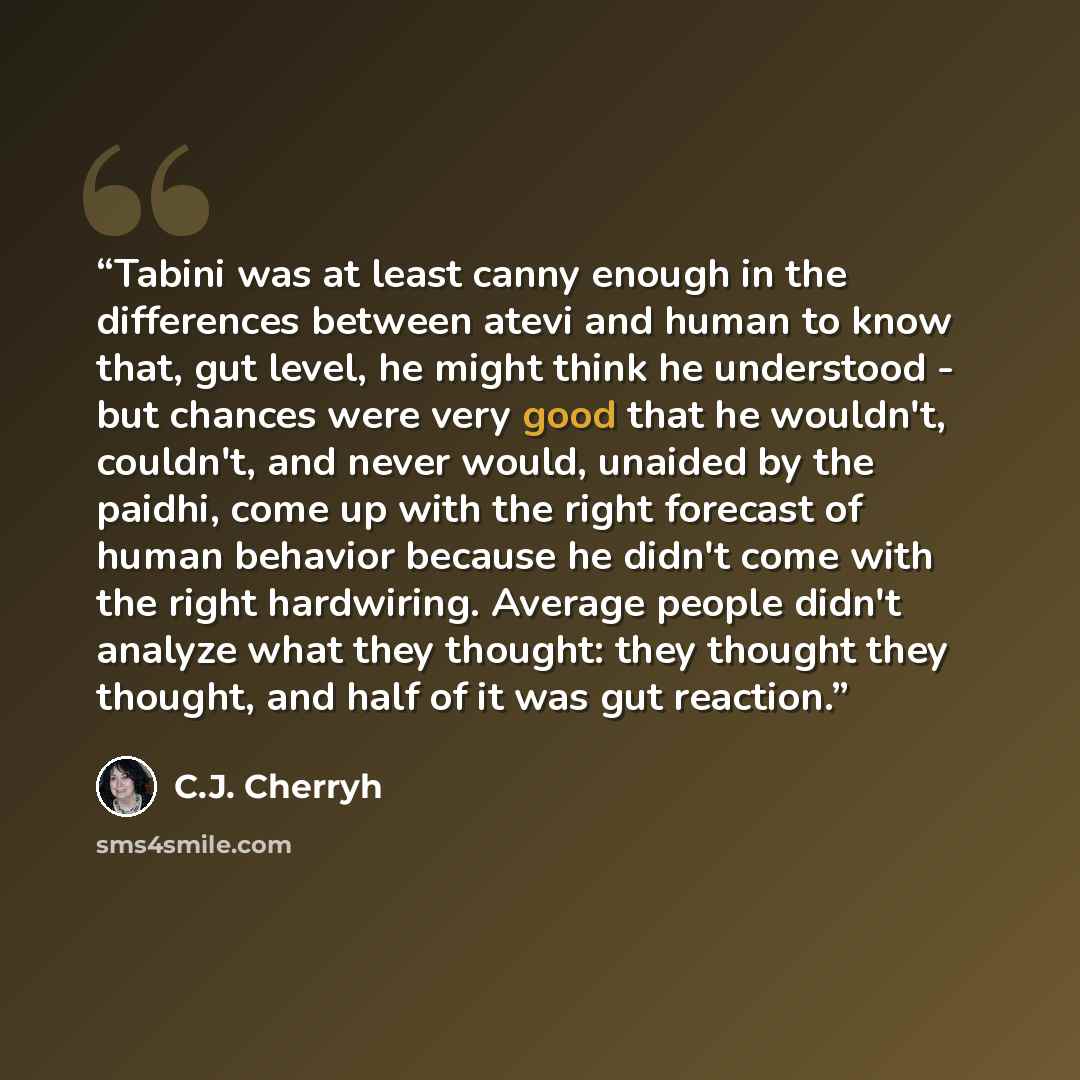 “Tabini was at least canny enough in the differences between atevi and human to know that, gut level, he might think he understood - but chances were very good that he wouldn't, couldn't, and never would, unaided by the paidhi, come up with the right forecast of human behavior because he didn't…” quote by C.J. Cherryh