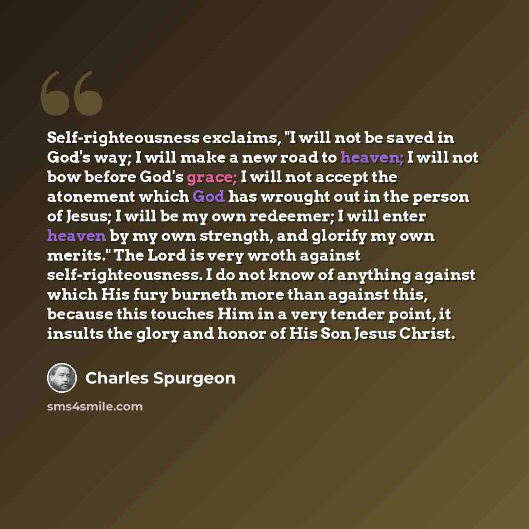 “Self-righteousness exclaims, "I will not be saved in God's way; I will make a new road to heaven; I will not bow before God's grace; I will not accept the atonement which God has wrought out in the person of Jesus; I will be my own redeemer; I will enter heaven by my own strength, and glorify my…” quote by Charles Spurgeon