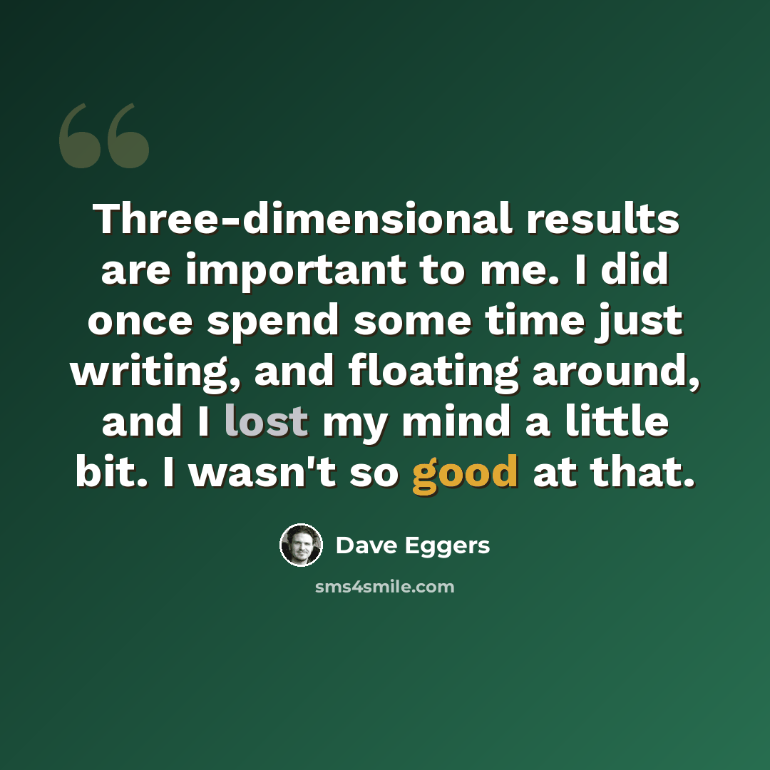 “Three-dimensional results are important to me. I did once spend some time just writing, and floating around, and I lost my mind a little bit. I wasn't so good at that.” quote by Dave Eggers
