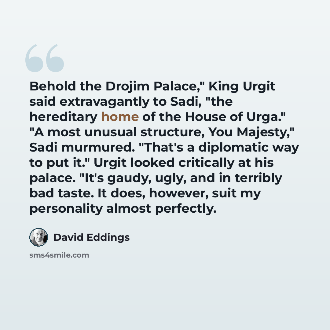 “Behold the Drojim Palace," King Urgit said extravagantly to Sadi, "the hereditary home of the House of Urga." "A most unusual structure, You Majesty," Sadi murmured. "That's a diplomatic way to put it." Urgit looked critically at his palace. "It's gaudy, ugly, and in terribly bad taste. It does…” quote by David Eddings