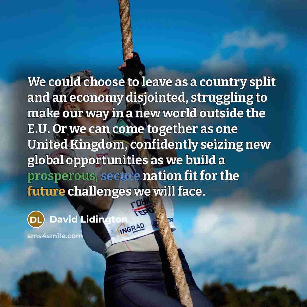 “We could choose to leave as a country split and an economy disjointed, struggling to make our way in a new world outside the E.U. Or we can come together as one United Kingdom, confidently seizing new global opportunities as we build a prosperous, secure nation fit for the future challenges we…” quote by David Lidington