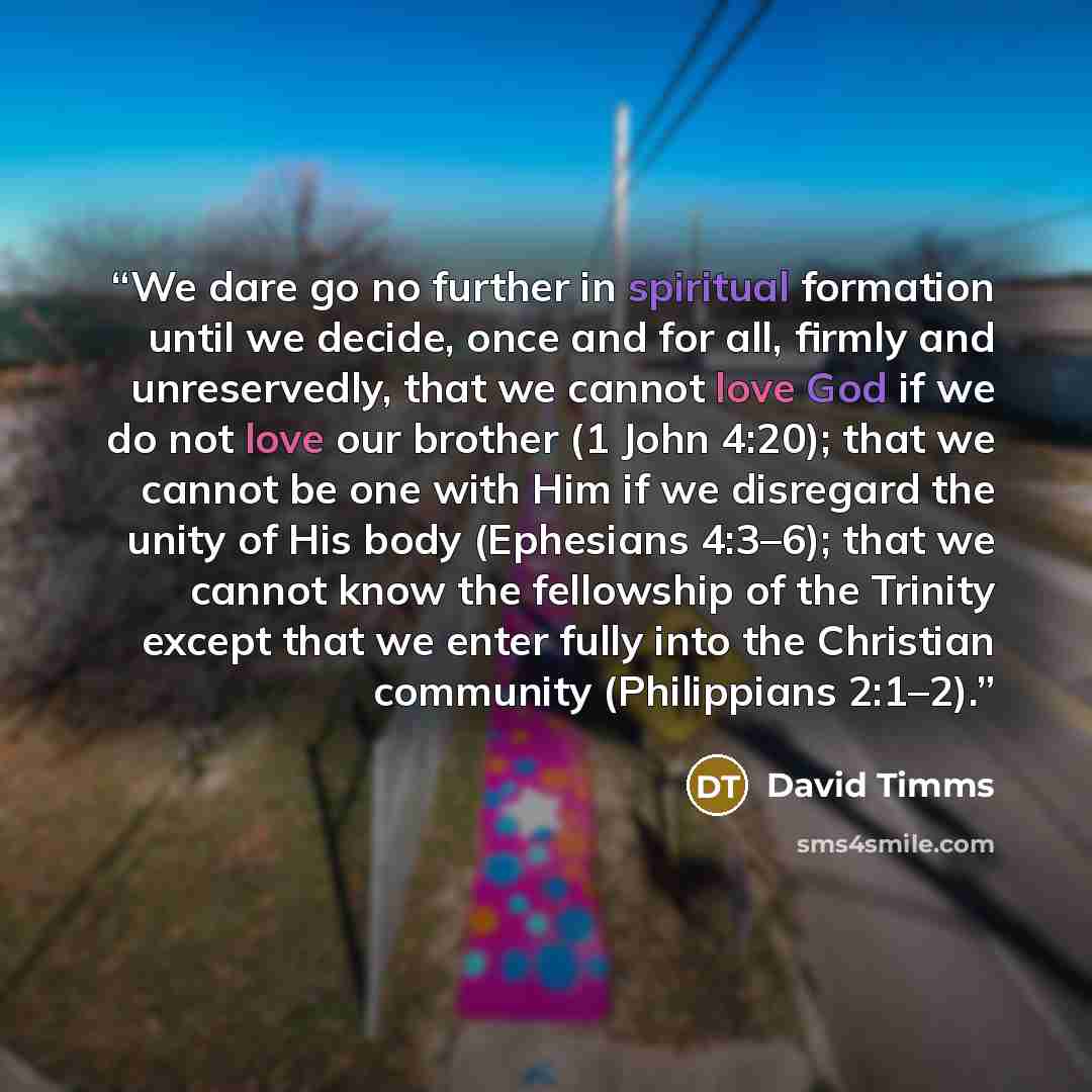“We dare go no further in spiritual formation until we decide, once and for all, firmly and unreservedly, that we cannot love God if we do not love our brother (1 John 4:20); that we cannot be one with Him if we disregard the unity of His body (Ephesians 4:3–6); that we cannot know the fellowship…” quote by David Timms