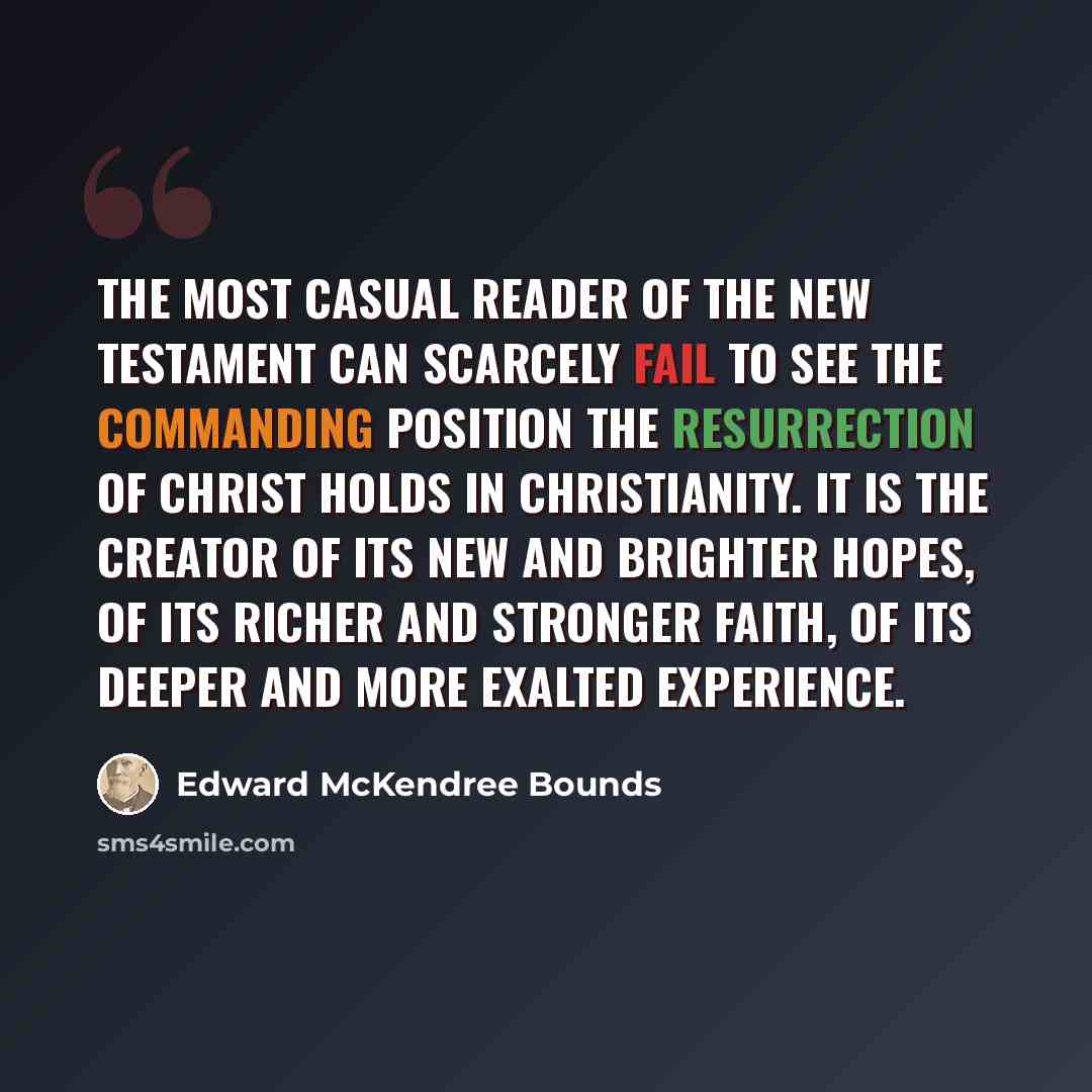 “The most casual reader of the New Testament can scarcely fail to see the commanding position the resurrection of Christ holds in Christianity. It is the creator of its new and brighter hopes, of its richer and stronger faith, of its deeper and more exalted experience.” quote by Edward McKendree Bounds