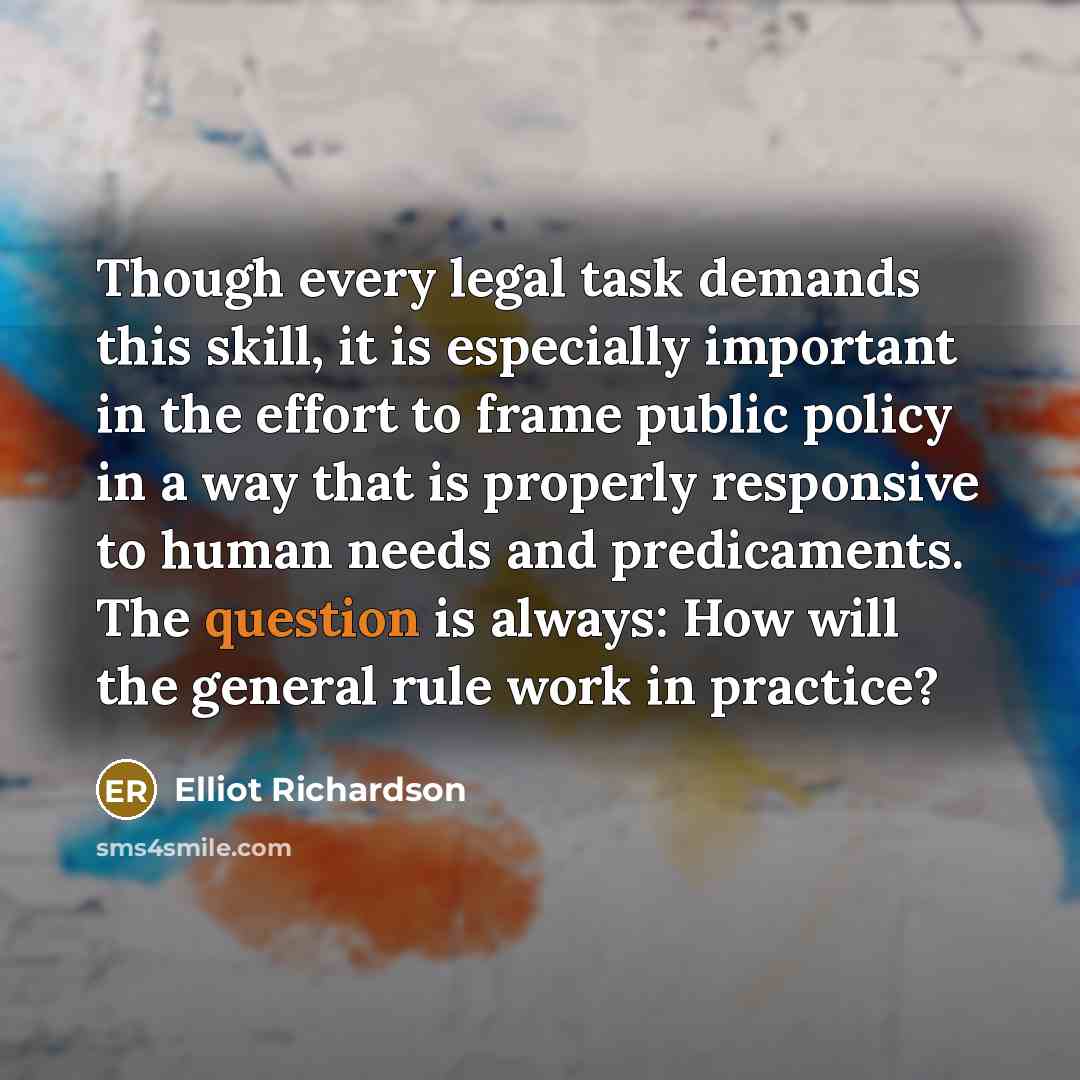 “Though every legal task demands this skill, it is especially important in the effort to frame public policy in a way that is properly responsive to human needs and predicaments. The question is always: How will the general rule work in practice?” quote by Elliot Richardson