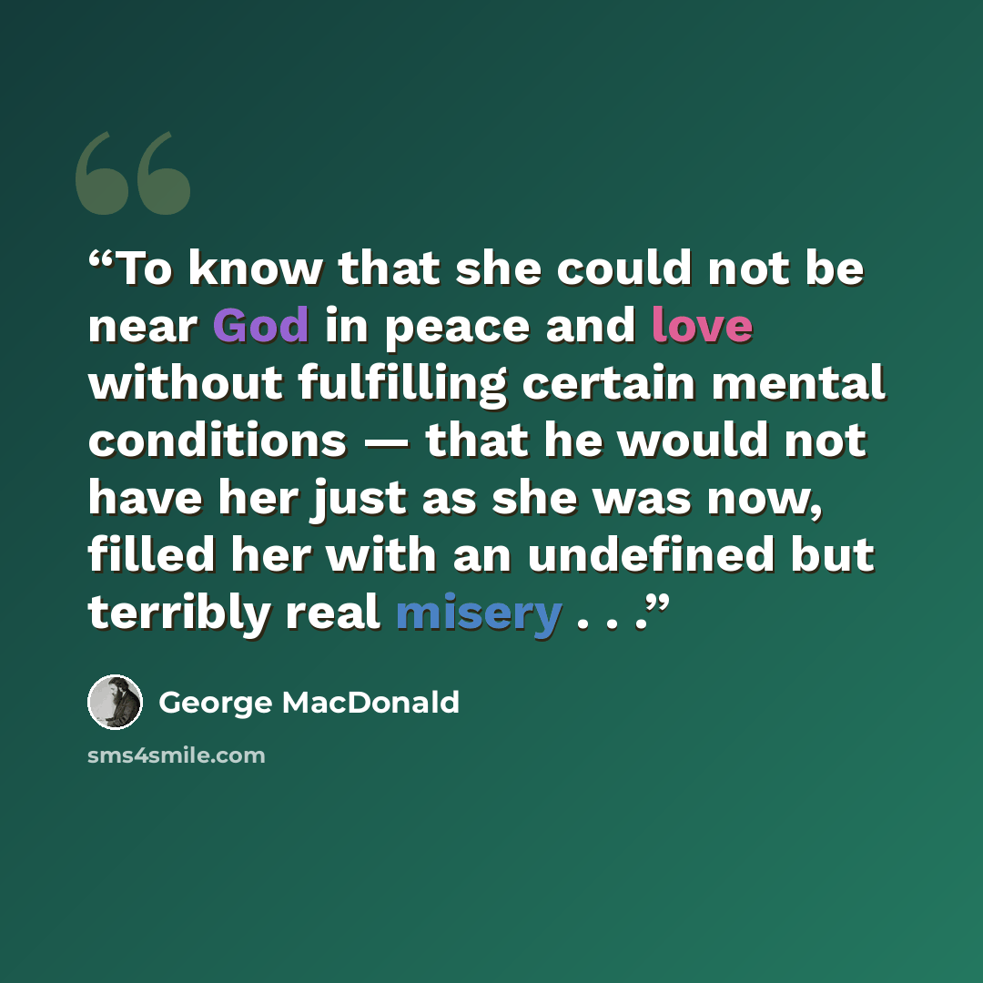 “To know that she could not be near God in peace and love without fulfilling certain mental conditions — that he would not have her just as she was now, filled her with an undefined but terribly real misery . . .” quote by George MacDonald