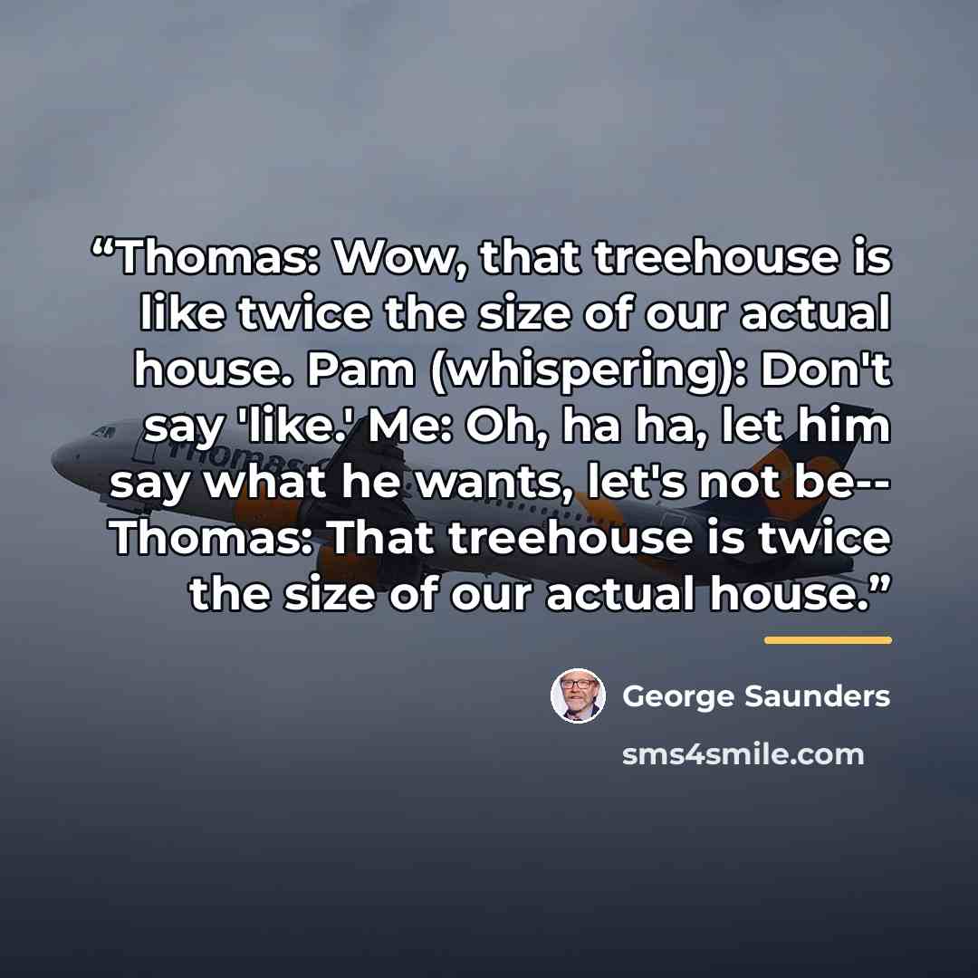 “Thomas: Wow, that treehouse is like twice the size of our actual house. Pam (whispering): Don't say 'like.' Me: Oh, ha ha, let him say what he wants, let's not be-- Thomas: That treehouse is twice the size of our actual house.” quote by George Saunders