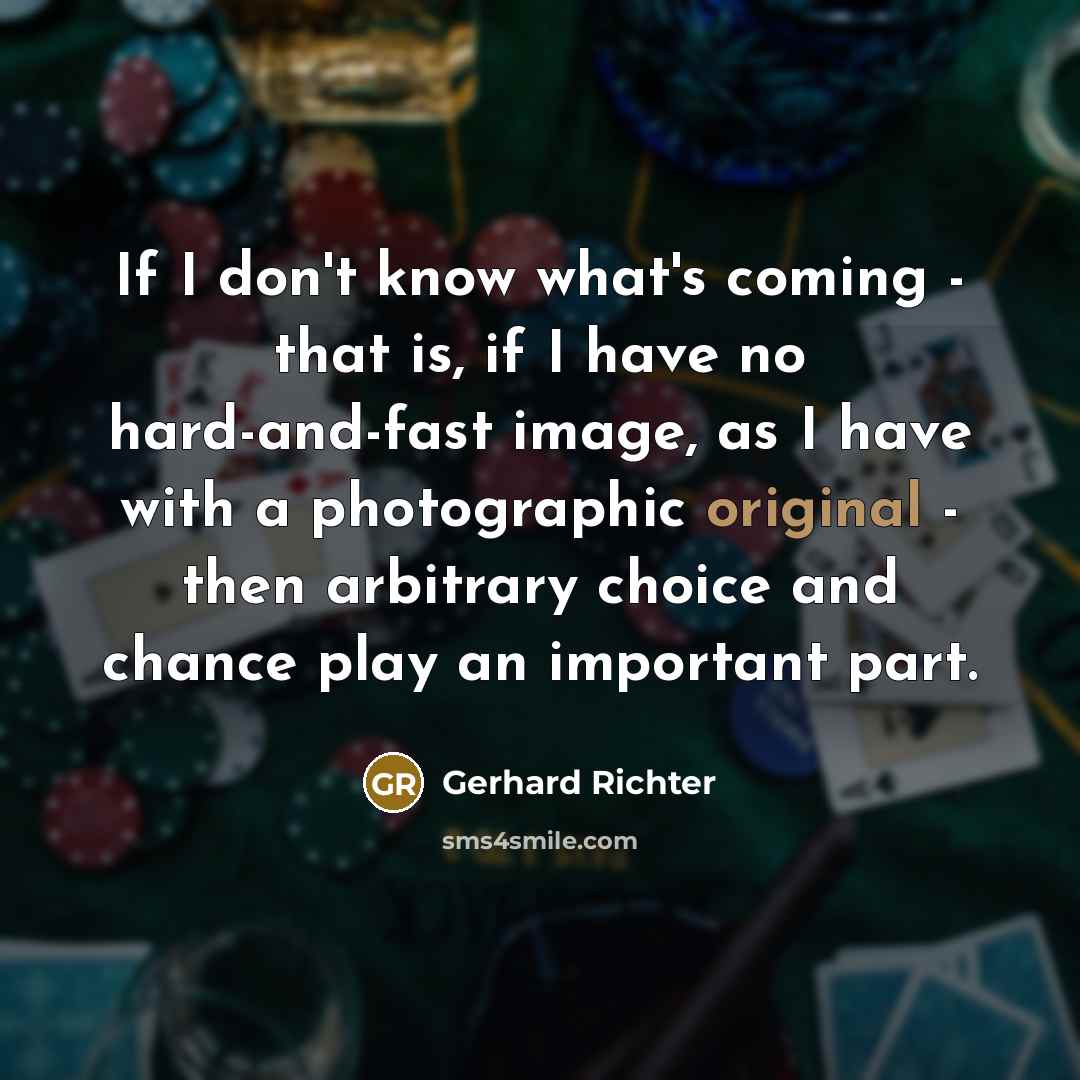 “If I don't know what's coming - that is, if I have no hard-and-fast image, as I have with a photographic original - then arbitrary choice and chance play an important part.” quote by Gerhard Richter